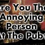 Are You The Annoying Person At The Pub?