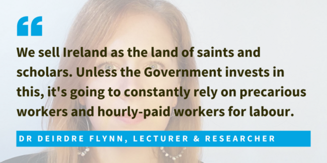Dr Deirdre Flynn, Lecturer & Researcher said we sell Ireland as the land of saints and scholars. Unless the Government invests in this, it's going to constantly rely on precarious workers and hourly-paid workers for labour.