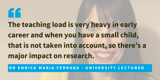 Dr Enrica Maria Ferrara, university lecturer said that the teaching load is very heavy in early career and when you have a small child, that is not taken into account, so there’s a major impact on research.