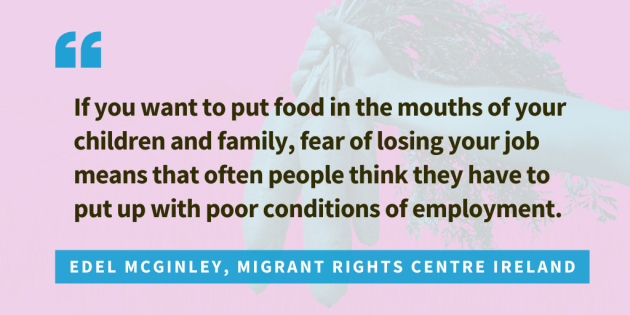 Quote from Edel McGlinley, Migrant Rights Centre Ireland... If you want to put food in the mouths of your children and family, fear of losing your job means that often people think they have to put up with poor conditions of employment.