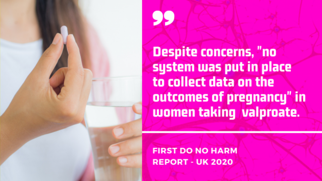 First Do No Harm Report, UK 2020 - Despite concerns, no system was put in place to collect data on the outcomes of pregnancy in women taking  valproate.