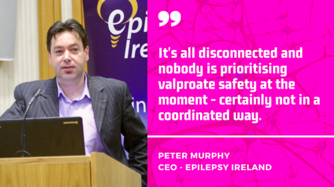Peter Murphy, CEO Epilepsy Ireland - It's all disconnected and nobody is prioritising valproate safety at the moment - certainly not in a coordinated way.