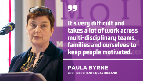 It’s very difficult and takes a lot of work across multi-disciplinary teams, families and ourselves to keep people motivated. Paula Byrne, CEO Merchants Quay Ireland.