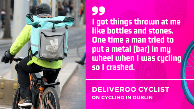 I got things thrown at me like bottles and stones. One time a man tried to put a metal bar in my wheel when I was cycling so I crashed. Deliveroo cyclist on cycling in Dublin.