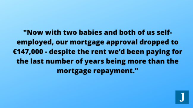 Now with two babies and both of us self employed, our mortgage approval dropped to €147,000 - despite the rent we’d been paying for the last number of years being more than the mortgage repayment.