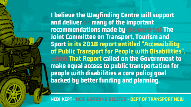 SAME TEXT - I believe the Wayfinding Centre will support and deliver - REMOVED TEXT - on - SAME TEXT -  many of the important recommendations made by - REMOVED TEXT - the report of - SAME TEXT - The Joint Committee on Transport, Tourism and Sport - NEXT TEXT - in its 2018 report entitled Accessibility of Public Transport for People with Disabilities. - REMOVED TEXT - which - NEW TEXT - That Report - SAME TEXT - called on the Government to make equal access to public transportation for people with disabilities a core policy goal backed by better funding and planning.