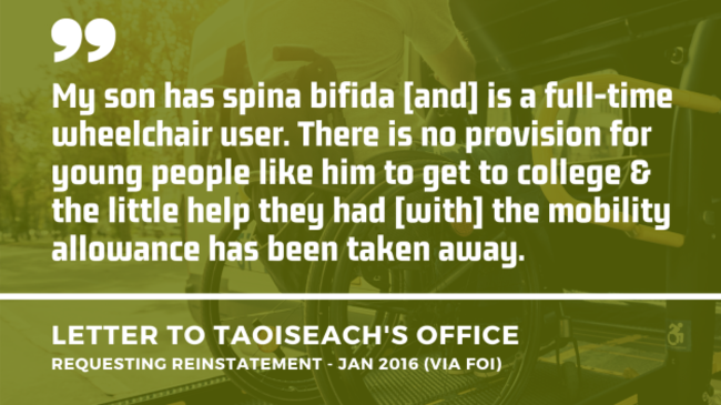Background image of a wheelchair user using the ramp of an accessible vehicle with an extract of a letter to the Taoiseach’s Office asking for the mobility allowance to be reinstated from January 2016 - obtained by FOI. Extract - My son has spina bifida and is a full-time wheelchair user. There is no provision for young people like him to get to college & the little help they had with the mobility allowance has been taken away.