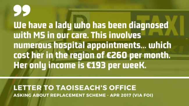 Background image of a taxi in Dublin with an extract of a letter to the Taoiseach’s Office asking about a replacement scheme from April 2017 - obtained by FOI. Extract - We have a lady who has been diagnosed with MS in our care. This involves numerous hospital appointments… which cost her in the region of €260 per month. Her only income is €193 per week.