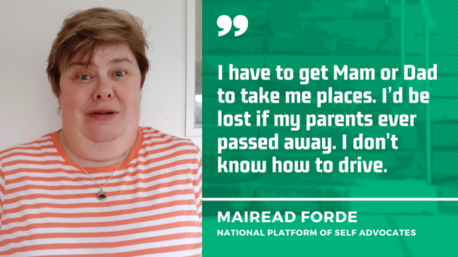 Mairead Forde from the National Platform of Self Advocates, wearing an orange and white striped top, with the quote - I have to get Mam or Dad to take me places. I’d be lost if my parents ever passed away. I don’t know how to drive.