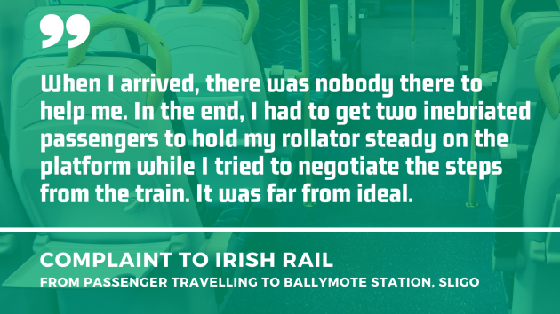 Background - Empty seats in a train carriage. Foreground - Quote from a complaint to Irish Rail from a passenger travelling to Ballymote station, Sligo - When I arrived, there was nobody there to help me. In the end, I had to get two inebriated passengers to hold my rollator steady on the platform while I tried to negotiate the steps from the train. It was far from ideal.