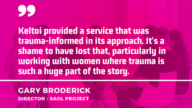 	 Quote from Gary Broderick, Saol Project - Keltoi provided a service that was trauma-informed in its approach.  It's a shame to have lost that, particularly in working with women where trauma is such a huge part of the story.