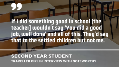 Desks and chairs in a classroom with quote in front by a second year student - Traveller girl in interview with Noteworthy: If I did something good in school the teacher wouldn't say ‘You did a good job, well done' and all of this. They’d say that to the settled children but not me.