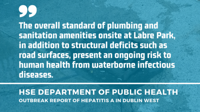 Background - Image of an overflowing drain in Labre Park - with quote by HSE Department of Public Health - Outbreak report of hepatitis A in Dublin West - The overall standard of plumbing and sanitation amenities onsite at Labre Park, in addition to structural deficits such as road surfaces, present an ongoing risk to human health from waterborne infectious diseases. 