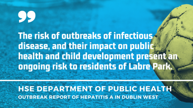 Quote by HSE Department of Public Health - Outbreak report of hepatitis A in Dublin West - The risk of outbreaks of infectious disease, and their impact on public health and child development present an ongoing risk to residents of Labre Park.