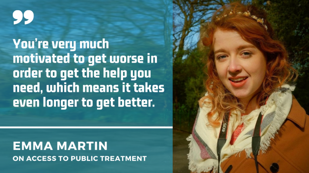 Emma Martin wearing a brown coat and scarf with a quote by her on access to public treatment: You’re very much motivated to get worse in order to get the help you need, which means it takes even longer to get better.