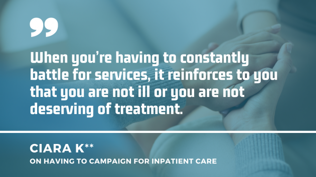 Someone comforting another person by holding their hand with a quote by Ciara K on having to campaign for inpatient care: When you’re having to constantly battle for services, it reinforces to you that you are not ill or you are not deserving of treatment.