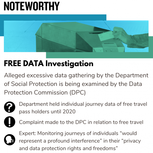 Noteworthy  - FREE DATA Investigation - Alleged excessive data gathering by the Department of Social Protection is being examined by the Data Protection Commission (DPC) - Department held individual journey data of free travel pass holders until 2020 - Complaint made to the DPC in relation to free travel - Expert said that monitoring journeys of individuals would represent a profound interference in their privacy and data protection rights and freedoms