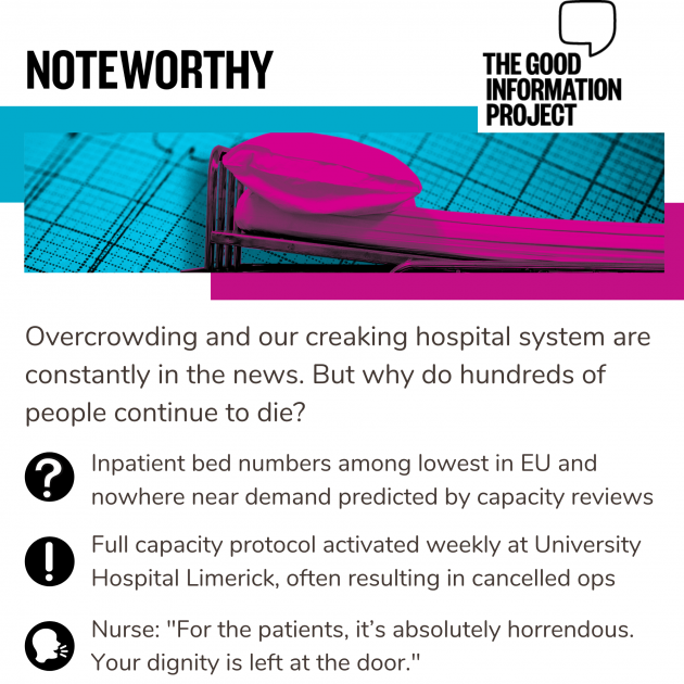 Noteworthy - The Good Information Project. Overcrowding and our creaking hospital system are constantly in the news. But why do hundreds of people continue to die? Inpatient bed numbers among lowest in EU and nowhere near demand predicted by capacity reviews. Full capacity protocol activated weekly at University Hospital Limerick, often resulting in cancelled ops. Nurse: For the patients, it’s absolutely horrendous. Your dignity is left at the door.