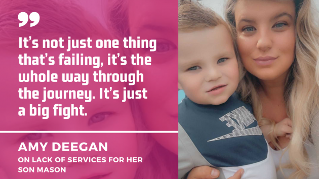 Amy Deegan holding her son Mason with quote - It’s not just one thing that’s failing, it’s the whole way through  the journey. It’s just  a big fight.