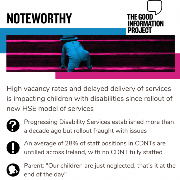 Noteworthy - The Good Information Project. High vacancy rates and delayed delivery of services is impacting children with disabilities since rollout of new HSE model of services. Progressing Disability Services established more than a decade ago but rollout has fraught with issues. An average of 28% of staff positions in CDNTs are unfilled across Ireland, with no CDNT fully staffed. Parent: Our children are just neglected, that’s it at the end of the day 