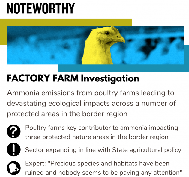 Factory Farm Investigation Ammonia emissions from poultry farms leading to devastating ecological impacts across a number of protected areas in the border region Poultry farms key contributor to ammonia impacting three protected nature areas in the border region Sector expanding in line with State agricultural policy Expert: 