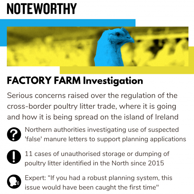 Factory Farm Investigation Serious concerns raised over the regulation of the cross-border poultry litter trade, where it is going and how it is being spread on the island of Ireland Northern authorities investigating use of suspected 'false' manure letters to support planning applications Eleven cases of unauthorised storage or dumping of poultry litter identified in the North since 2015  Expert: “If you had a robust planning system, this issue would have been caught the first time