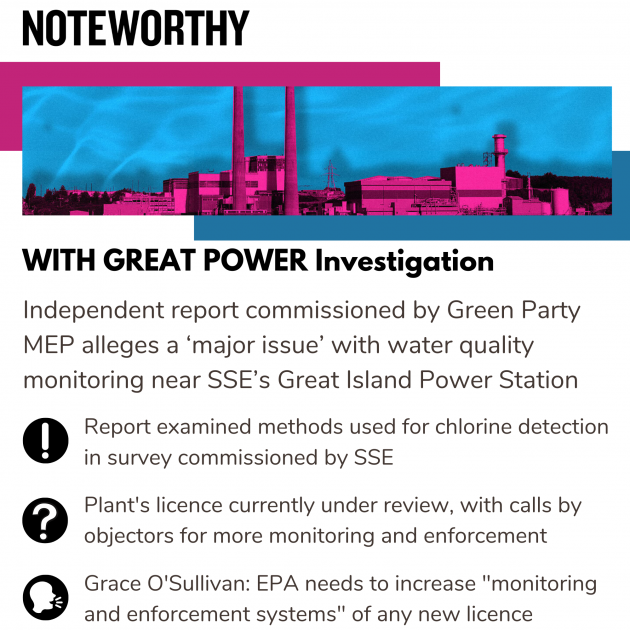 WITH GREAT POWER Investigation - with image of the high chimney and power plant buildings - and text: Independent report commissioned by Green Party MEP alleges a ‘major issue’ with water quality monitoring near SSE’s Great Island Power Station.  Report examined methods used for chlorine detection in survey commissioned by SSE. Plant's licence currently under review, with calls by objectors for more monitoring and enforcement.  Grace O'Sullivan: EPA needs to increase 