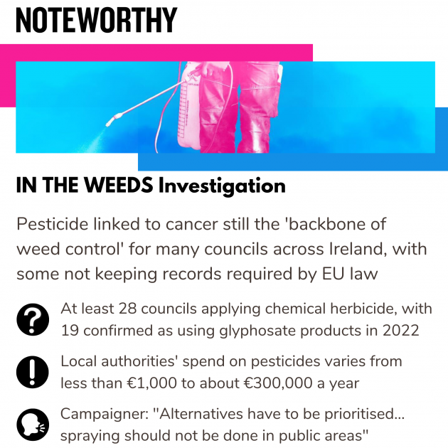 Noteworthy - IN THE WEEDS Investigation. Pesticide linked to cancer still the backbone of weed control for many councils across Ireland, with some not keeping records required by EU law. At least 28 councils applying chemical herbicide, with 19 confirmed as using glyphosate products in 2022. Local authorities' spend on pesticides varies from less than €1,000 to about €300,000 a year. Campaigner: Alternatives have to be prioritised... spraying should not be done in public areas.