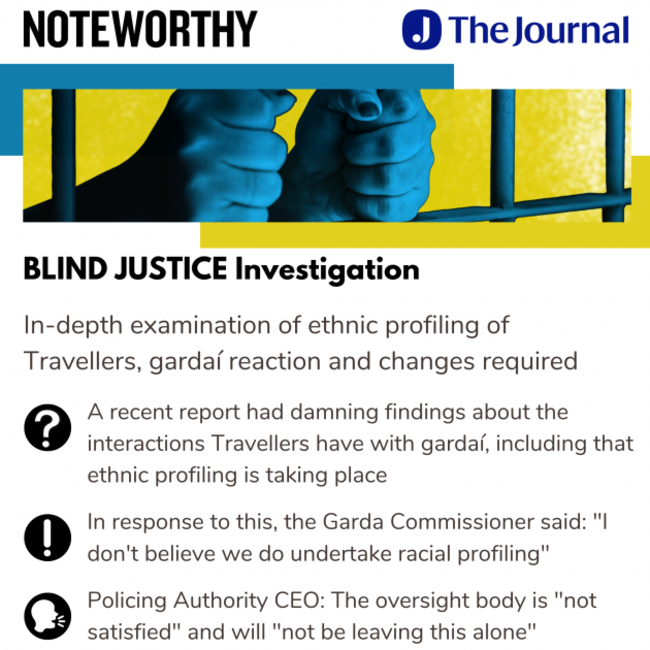 Noteworthy - The Journal - Blind Justice Investigation. In-depth examination of ethnic profiling of Travellers, gardaí reaction and changes required. A recent report had damning findings about the interactions Travellers have with gardaí, including that ethnic profiling is taking place. In response to this, the Garda Commissioner said: I don't believe we do undertake racial profiling. Policing Authority CEO: The oversight body is not satisfied and will not be leaving this alone.