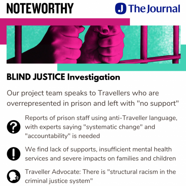 Noteworthy - The Journal - Blind Justice Investigation. Our project team speaks to Travellers who are overrepresented in prison and left with no support. Reports of prison staff using anti-Traveller language, with experts saying systematic change and accountability is needed. We find lack of supports, insufficient mental health services and severe impacts on families and children. Traveller Advocate: There is structural racism in the criminal justice system.