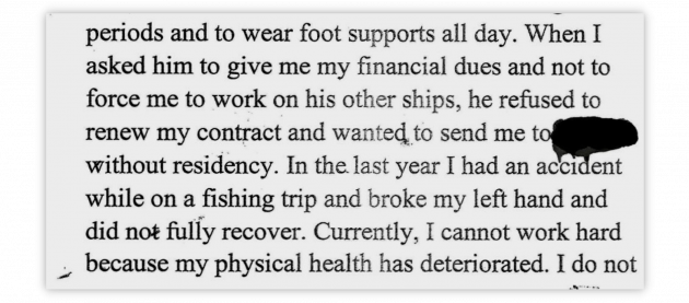 periods and to wear foot supports all day. When I asked him to give me my financial dues and not to force me to work on his other ships, he refused to renew my contract and wanted to send me to - redacted - without residency. In the last year I had an accident while on a fishing trip and broke my left hand and did not fully recover. Currently, I cannot work hard because my physical health has deteriorated. I do not