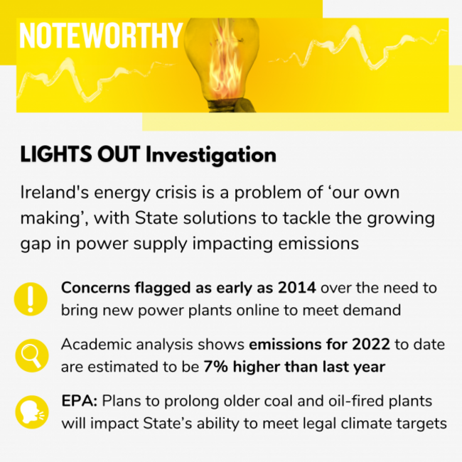 LIGHTS OUT Investigation Ireland's energy crisis is a problem of ‘our own making’, with State solutions to tackle the growing gap in power supply impacting emissions targets Concerns flagged as early as 2014 over the need to bring new power plants online to meet demand Academic analysis shows emissions for 2022 to date are estimated to be 7% higher than last year EPA: Plans to prolong older coal and oil-fired plants will impact State’s ability to meet legal climate targets