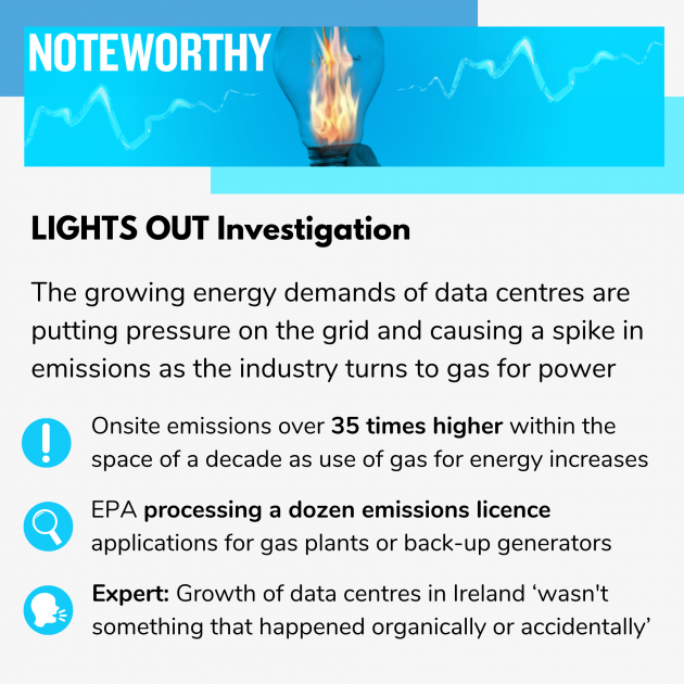  Noteworthy - Lights Out investigation - The growing energy demands of data centres are putting pressure on the grid and causing a spike in emissions as the industry turns to gas for power. Onsite emissions over 75 times higher within the space of a decade as use of gas for energy increases. EPA processing a dozen emissions licence applications for gas plants or back-up generators. Growth of data centres in Ireland ‘wasn't something that happened organically or accidentally’  