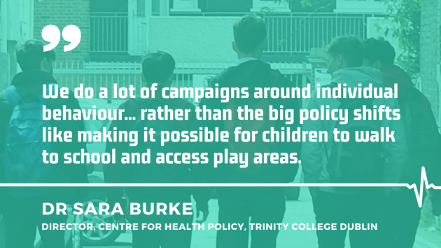 Dr Sara Burke, director, Centre for Health Policy at Trinity College Dublin with quote - We do a lot of campaigns around individual behaviour... rather than the big policy shifts like making it possible for children to walk to school and access play areas.