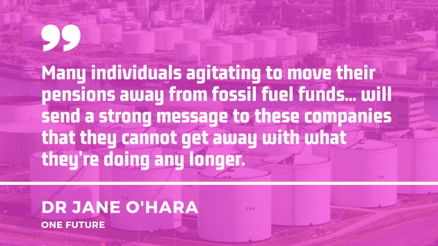 Quote by Dr Jane O'Hara of One Future - Many individuals agitating to move their pensions away from fossil fuel funds... will send a strong message to these companies that they cannot get away with what they’re doing any longer.