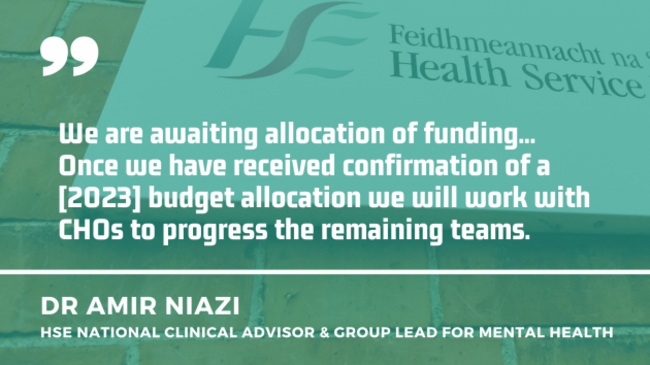 Dr Amir Niazi, HSE national clinical advisor & group lead for mental health quote - We are awaiting allocation of funding... Once we have received confirmation of a 2023 budget allocation we will work with CHOs to progress the remaining teams.