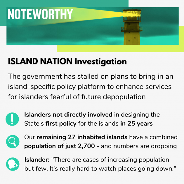 ISLAND NATION Investigation The government has stalled on plans to bring in an island-specific policy platform to enhance services for islanders fearful of future depopulation Islanders not directly involved in designing the State's first policy for the islands in 25 years  Our remaining 27 inhabited islands have a combined  population of just 2,700 - and numbers are dropping Islander: There are cases of increasing population but few. It's really hard to watch places going down