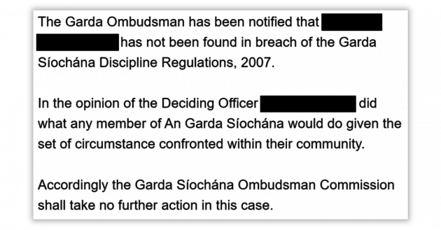 The Garda Ombudsman has been notified that - redacted - has not been found in breach of Garda Síochána Discipline Regulations, 2007. In the opinion of the Deciding Officer - redacted - did what any member of An Garda Síochána would do given the set of circumstance confronted within their community. Accordingly the Garda Síochána Ombudsman Commission shall take no further action in this case.