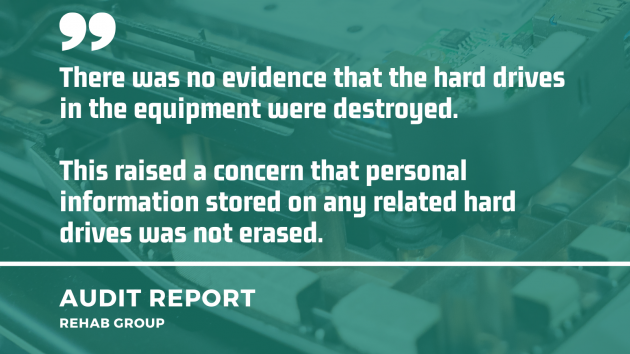 	 Quote from Rehab Group audit report to review protected disclosure: There was no evidence that the hard drives in the equipment were destroyed. This raised a concern that personal information stored on any related hard drives was not erased.